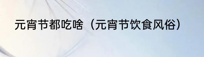 元宵节都吃啥（元宵节饮食风俗）