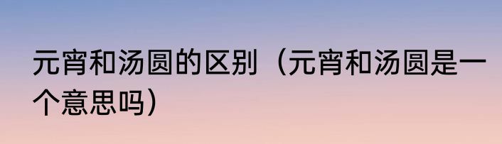 元宵和汤圆的区别（元宵和汤圆是一个意思吗）