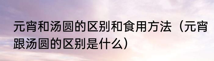 元宵和汤圆的区别和食用方法（元宵跟汤圆的区别是什么）