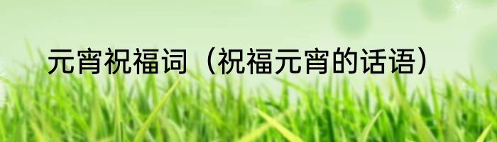 元宵祝福词（祝福元宵的话语）