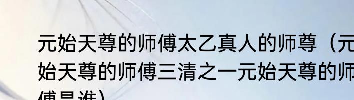 元始天尊的师傅太乙真人的师尊（元始天尊的师傅三清之一元始天尊的师傅是谁）