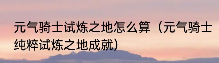 元气骑士试炼之地怎么算（元气骑士纯粹试炼之地成就）
