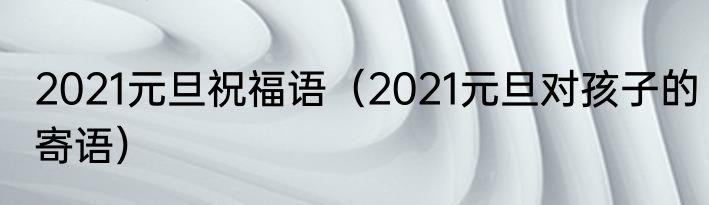 2021元旦祝福语（2021元旦对孩子的寄语）