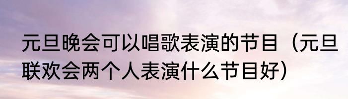 元旦晚会可以唱歌表演的节目（元旦联欢会两个人表演什么节目好）