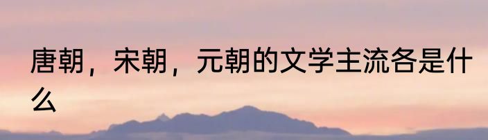 唐朝，宋朝，元朝的文学主流各是什么