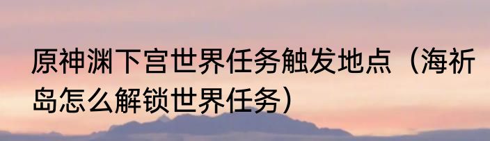原神渊下宫世界任务触发地点（海祈岛怎么解锁世界任务）