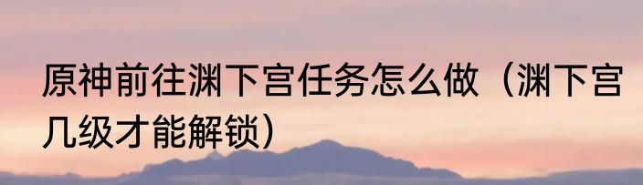 原神前往渊下宫任务怎么做（渊下宫几级才能解锁）