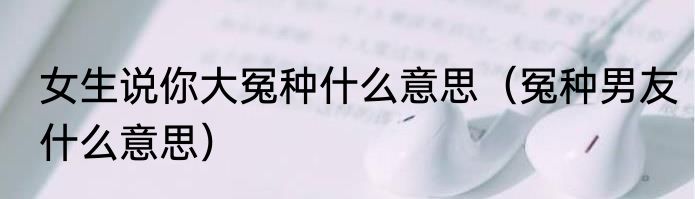 女生说你大冤种什么意思（冤种男友什么意思）