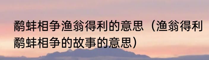 鹬蚌相争渔翁得利的意思（渔翁得利鹬蚌相争的故事的意思）