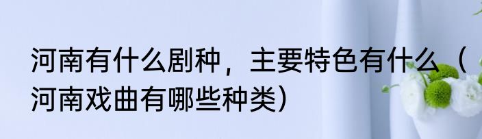 河南有什么剧种，主要特色有什么（河南戏曲有哪些种类）