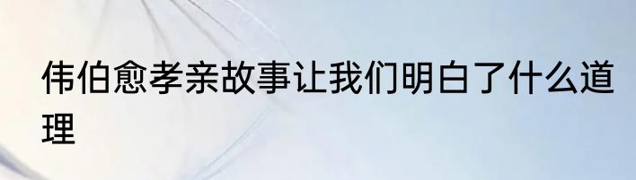 伟伯愈孝亲故事让我们明白了什么道理