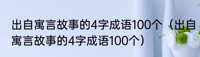 出自寓言故事的4字成语100个（出自寓言故事的4字成语100个）