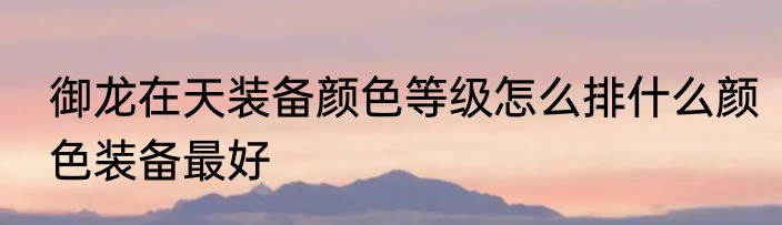御龙在天装备颜色等级怎么排什么颜色装备最好