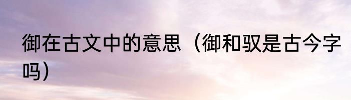 御在古文中的意思（御和驭是古今字吗）