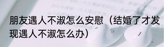 朋友遇人不淑怎么安慰（结婚了才发现遇人不淑怎么办）