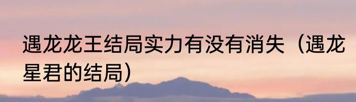 遇龙龙王结局实力有没有消失（遇龙星君的结局）