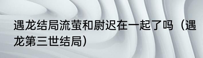 遇龙结局流萤和尉迟在一起了吗（遇龙第三世结局）