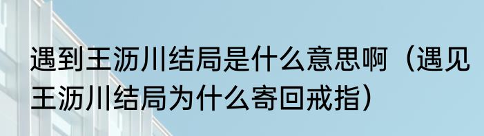 遇到王沥川结局是什么意思啊（遇见王沥川结局为什么寄回戒指）