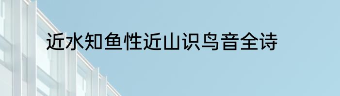 近水知鱼性近山识鸟音全诗