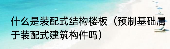什么是装配式结构楼板（预制基础属于装配式建筑构件吗）