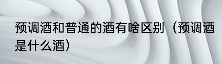 预调酒和普通的酒有啥区别（预调酒是什么酒）