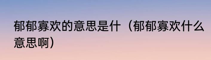 郁郁寡欢的意思是什（郁郁寡欢什么意思啊）