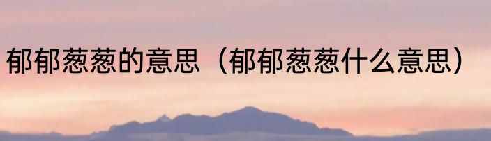 郁郁葱葱的意思（郁郁葱葱什么意思）