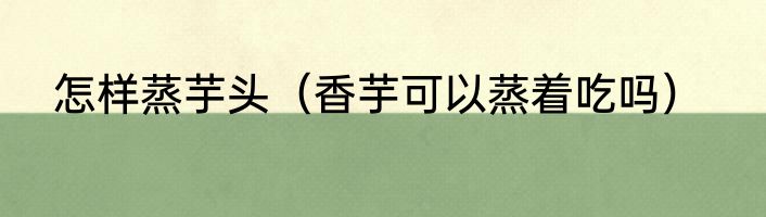 怎样蒸芋头（香芋可以蒸着吃吗）