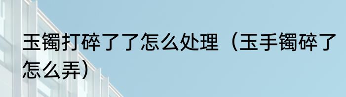 玉镯打碎了了怎么处理（玉手镯碎了怎么弄）