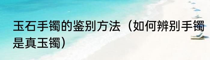 玉石手镯的鉴别方法（如何辨别手镯是真玉镯）