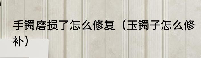 手镯磨损了怎么修复（玉镯子怎么修补）
