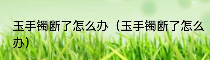 玉手镯断了怎么办（玉手镯断了怎么办）