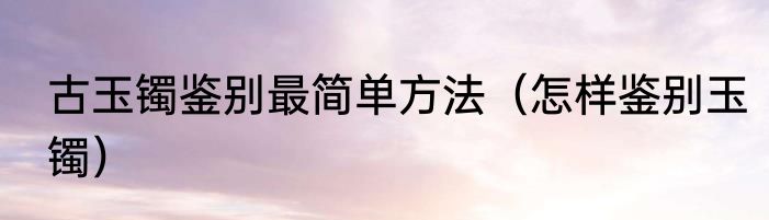 古玉镯鉴别最简单方法（怎样鉴别玉镯）