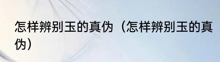 怎样辨别玉的真伪（怎样辨别玉的真伪）