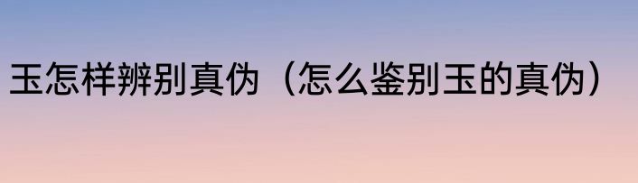 玉怎样辨别真伪（怎么鉴别玉的真伪）