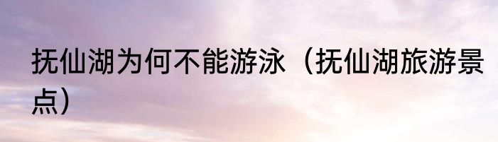 抚仙湖为何不能游泳（抚仙湖旅游景点）
