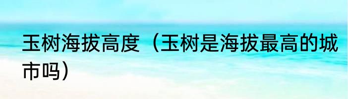 玉树海拔高度（玉树是海拔最高的城市吗）