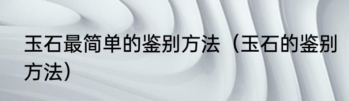 玉石最简单的鉴别方法（玉石的鉴别方法）