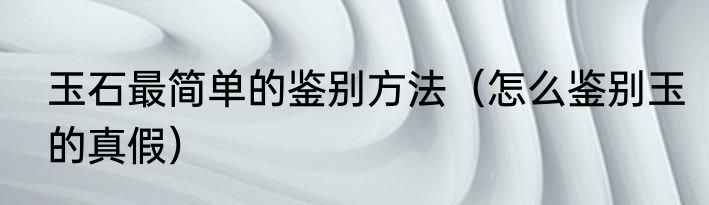 玉石最简单的鉴别方法（怎么鉴别玉的真假）