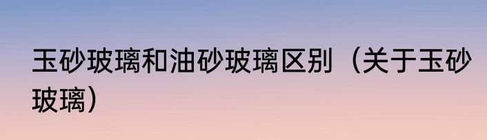 玉砂玻璃和油砂玻璃区别（关于玉砂玻璃）