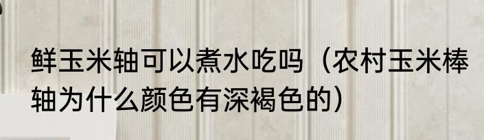 鲜玉米轴可以煮水吃吗（农村玉米棒轴为什么颜色有深褐色的）