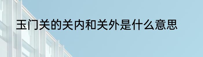 玉门关的关内和关外是什么意思
