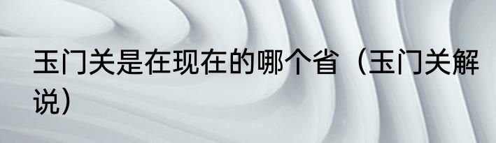 玉门关是在现在的哪个省（玉门关解说）