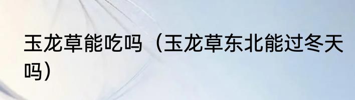 玉龙草能吃吗（玉龙草东北能过冬天吗）
