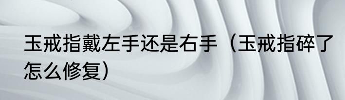 玉戒指戴左手还是右手（玉戒指碎了怎么修复）