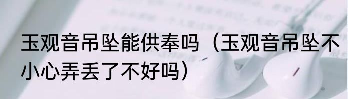 玉观音吊坠能供奉吗（玉观音吊坠不小心弄丢了不好吗）