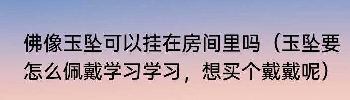 佛像玉坠可以挂在房间里吗（玉坠要怎么佩戴学习学习，想买个戴戴呢）