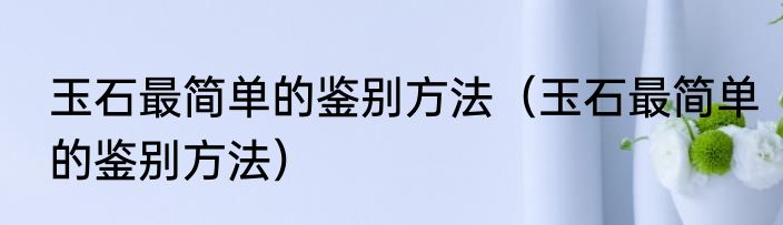 玉石最简单的鉴别方法（玉石最简单的鉴别方法）