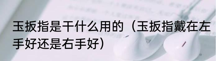 玉扳指是干什么用的（玉扳指戴在左手好还是右手好）