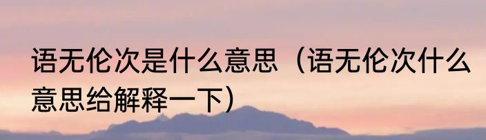 语无伦次是什么意思（语无伦次什么意思给解释一下）